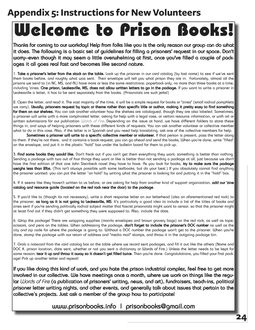 Appendix 5: Instructions for New Volunteers  Welcome to Prison Books!  Thanks for coming to our workday! Help from folks like you s the only reason our group can do what] it does. The following i a basic set of guidelines for filling a prisoners’ request in our space. Don’t wormy—even though it may seem a little overwhelming at first, once you’ve filled a couple of pack- lages It all goes real fast and becomes like second nature.  1. Take o prisoners letter from the stack on the table. Look up the prisoner in our card catolog (by last name) to see if we’ve sent them books before, and roughy whot wes sent. Their envelope will tell you what prison they are in. Fortunately, lmost oll thel [prisons we send to (in NC, MS, and AL) have more o less the same restrictions: paperbodk only, no more thon three books ot a time, including zines. One prison, Leakesville, MS, does not allow written letters to go In the padkage. If you want to write o erisoner | Leakesville o letter, it has to be sent seporately from the books. (Prisoncrts are such jerks))  2. Open the letter, and read it. The vost mojority of the time, It will be @ simple request for books or *zines" (small odical pamphiets we com). Usually, prisoners request by topic of theme rather than specifc title or author, making It pretty easy to find something For them on our shelves. You can osk another volunteer how the shelves ore catalogued, though they are olso lobeled. Sometimes, o prisoner will write with o more complicoted letter, asking for help with a legal case, or certain resource information, or with ort o] written submissions for our publication (Liorcs of /7. Depending on the Issue ot hond, we hove different folders to store these things In, ond woys of helping prisoners with these different kinds of requests. You con ask another volunteer or collective member| what to do in this cose. Also, If the letter s in Spanish ond you need help transloting, ask one of the collective members for help.  ‘Sometimes o prisoner will write to  specific collective member or volunteer. If thot person is present, poss the letter along to them. I they’e not there, ond it contains o book request, you con go aheod and send the books, When you’re done, write "filled"| on the envelope, and put it in the plastic *hold" box under the bulletin boord for them to pick up.  5. Find some books they would Ike. Dot freok out If you con’: et them everything they wont; something is better thon nothing, Sending o pockage with tuo out of four things they wont or ke is better thon not sending o packoge o all ust becouse we don’t ove the first edition o that one John Steinbeck novel they hove to hove. fis you ook for books, by to make sure the padsagel weighs less than 2hs. (This sn’t oluoys possidle ith some textbooks, but do your best.) If you absolutely comot find anything) the prisoner wanted, you can put the letter "on hold" by writing whot the prisoner is looking for and puting It n the "hold" box.  4. 1 It seems lie they hoven’t written to us before, or ore asking for help from another kind of suppert organiztion, add our ‘zine| catolog and resource guide (located on the red rack near the door) to the padkage.  5. I youd like to (though ts not necessary), write o short response letter on our letterhead (olso on oforementioned red rack) to the prisoner, o long as It Is not going to Leckesville, MS. It’s particularly o good ideo to indude o list of the titles of books ond 2ines sent if you’e sending politically radicol subject matter thot foscist prisoncrots might want to censor, so thot the prisoner might] ot least find out if they didn’t get something they were supposed to. flso, include the dote.  6. Urap the packogel There ore wrapping supplies (monila eavelopes and brown grocery bags) on the red rack, os well os tope, scissors, and pens on the tables. When addressing the package, don’tforget to Indude the prisoner’s DOC number os well os the | city ond 2ip code for where the package is going to. Without o DOC number the package won’t get to the prisoner. Uhen you’re [done, stamp the packoge with our return of address and *media moil” stomps, ond thiow it in the outgoing package bin.  7. Grab o notecord from the cord cotolog box on the table where we record sent packages, and fill It out like the others (Nome ond DOC #, prison location, date sent, whether or not you sent o dictionary or Words of Fire.) Unless the letter needs to be kept for some reason, tear it up and throw It away 5o it doesa’t get filled twice. Then you’re done. Congratulations, you filled your first pacic| [age! Pick up another letter and repeat!  IF you like doing this kind of work, and you hate the prison Industrial complex, feel free to get more, involved in our collective. We have meetings once a month, where we work on things like the regu- lor LWords of fire (a publication of prisoners’ writing, news, and art), fundralsers, teadhins, political [prisoner letter writing nights, and other events, and generally talk about issues that pertain to the collective’s projects. Just ask a member of the group how to participatel  wwuw.prisonbooks.info | prisonbooks@gmail.com  